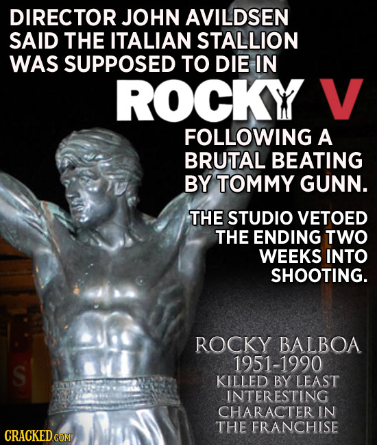 DIRECTOR JOHN AVILDSEN SAID THE ITALIAN STALLION WAS SUPPOSED TO DIE IN ROCKY V FOLLOWING A BRUTAL BEATING BY TOMMY GUNN. THE STUDIO VETOED THE ENDING