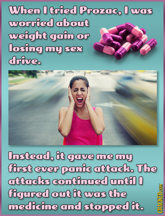 When 0 tried Prozac, 0 wwas worried about weight gain or losing mmy Sex drive. Instead, it gave me my fir'st everr panic attack. The attacks continued