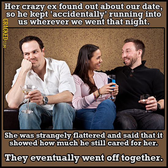 Her crazy ex found out about our date, SO he kept 'accidentally' running into us wherever we went that night. She was strangely flattered and said tha