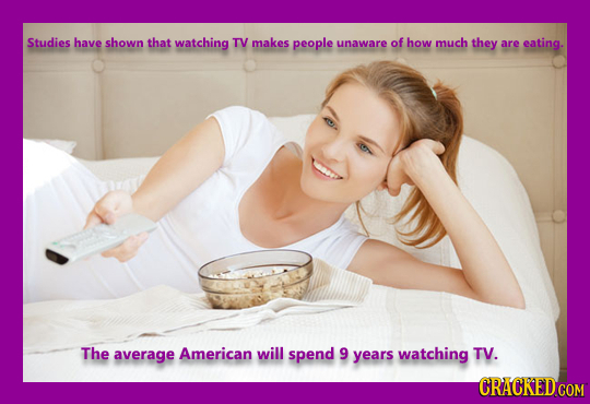 Studies have shown that watching TV makes people unaware of how much they are eating. The average American will spend 9 years watching TV. CRACKED COM