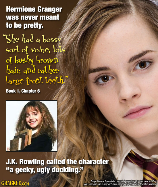Hermione Granger was never meant to be pretty. She had bossy a sort of voic, lots of bushy brow hair, and rather largc front tceth. Book 1, Chapter