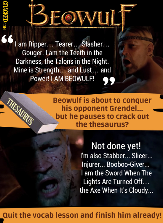 CRACKED.COM BEOWULF aM Ripper... Tearer... Slasher... Gouger. I am the Teeth in the Darkness, the Talons in the Night. Mine is Strength... and Lust.