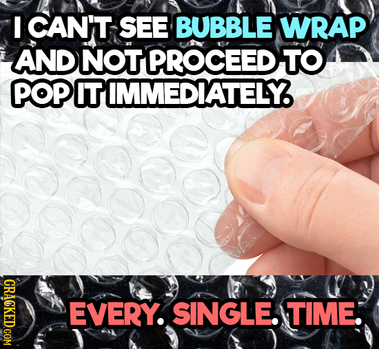 I CAN'T SEE BUBBLE WRAP AND NOT PROCEED TO POP IT IMMEDIATELY CRACKED.COM EVERY. SINGLE TIME. 