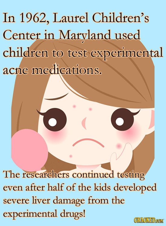 In 1962, Laurel Children's Center in Maryland used children to test experimental acne medications. The researchers continued testing even after half o