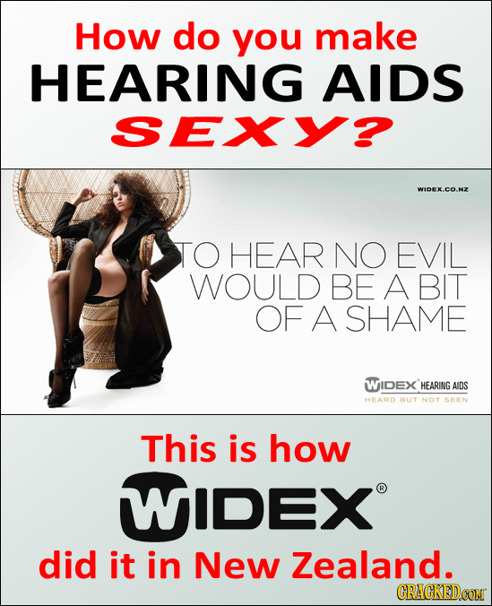How do you make HEARING AIDS SEXY? WIDEX.CO. TO HEAR NO EVIL WOULD BE A BIT OF A SHAME WIDEX HEARING AIDS HEARD BUT NOT SEEN This is how WIDEX did it
