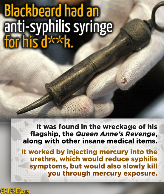 Blackbeard had an anti-syphilis syringe for his d**k. It was found in the wreckage of his flagship, the Queen Anne's Revenge, along with other insane 