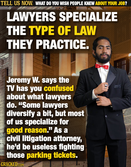 TELL US NOW. WHAT DO YOU WISH PEOPLE KNEW ABOUT YOUR JOB? LAWYERS SPECIALIZE THE TYPE OF LAW THEY PRACTICE. Jeremy W. says the TV has you confused abo