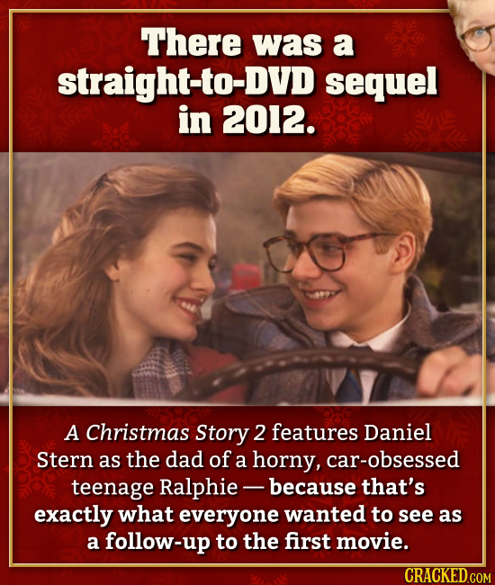 There was a straight-to-DVD sequel in 2012. A Christmas Story 2 features Daniel Stern as the dad of a horny, car-obsessed teenage Ralphie- -because th