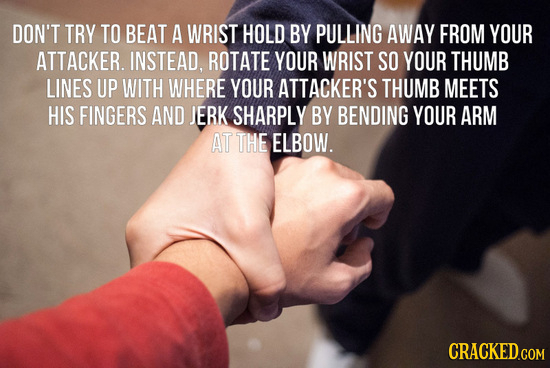 DON'T TRY TO BEAT A WRIST HOLD BY PULLING AWAY FROM YOUR ATTACKER. INSTEAD, ROTATE YOUR WRIST SO YOUR THUMB LINES UP WITH WHERE YOUR ATTACKER'S THUMB 