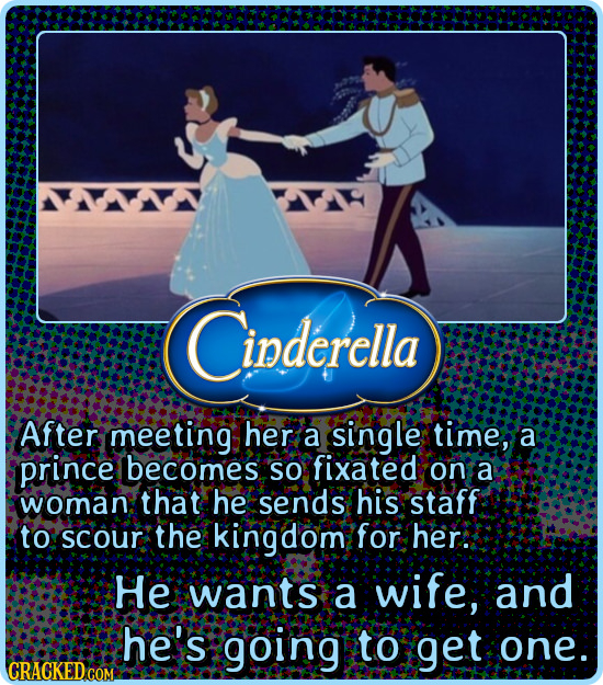 Cinderella After meeting her a single time, a prince becomes SO fixated on a woman that he sends his staff to scour the kingdom for her. HE wants a wi