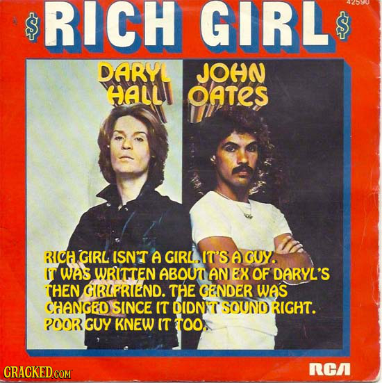 $ RICH GIRL DARYL JOHN HALL OATES RICH GIRL ISN'T A GIRL IT'S A GUY. IT was WRITTEN ABOUT AN EX OF DARYL'S THEN GRIPRIEND. THE GENDER WAS CHANGED SINC