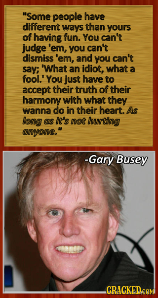 Some people have different ways than yours of having fun. You can't judge 'em, you can't dismiss' 'em, and you can't say; 'What an idiot, what a fool