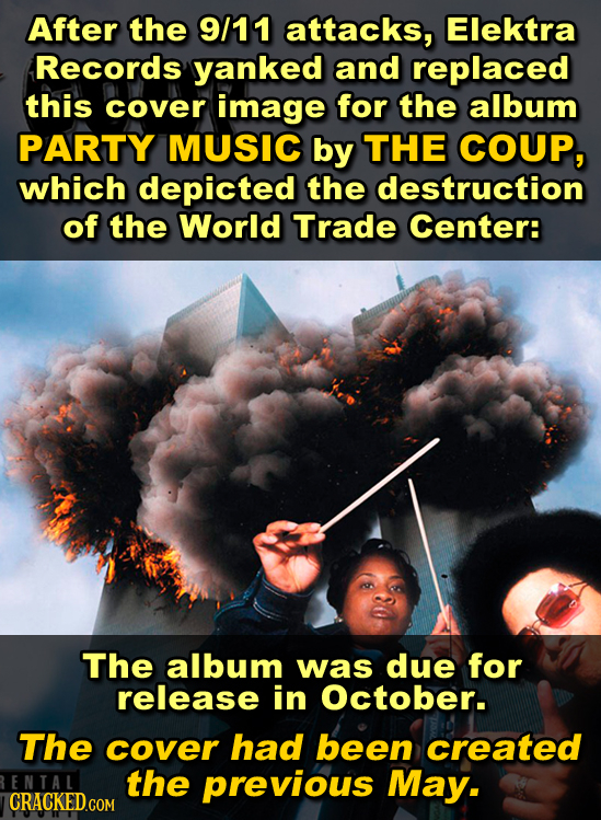 After the 9/11 ATtAcKS, Elektra Records yanked and replaced this cover image for the album PARTY MUSIC by THE COUP, which depicted the destruction of