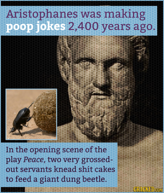 Aristophanes was making poop jokes 2, 400 years ago. In the opening scene of the play Peace, two very grossed- out servants knead shit cakes to feed a