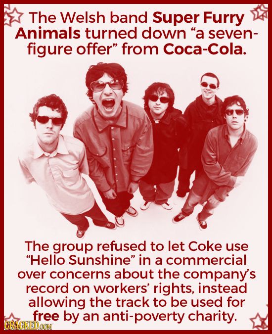 The Welsh band Super Furry Animals turned down a seven- figure offer from Coca-Cola. The group refused to let Coke use Hello Sunshine in a commerc