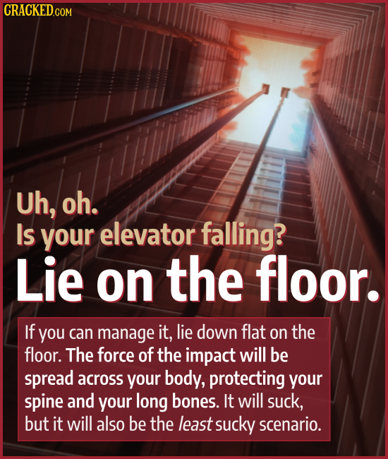Uh, oh. Is your elevator falling? Lie on the floor. If you can manage it, lie down flat on the floor. The force of the impact will be spread across yo