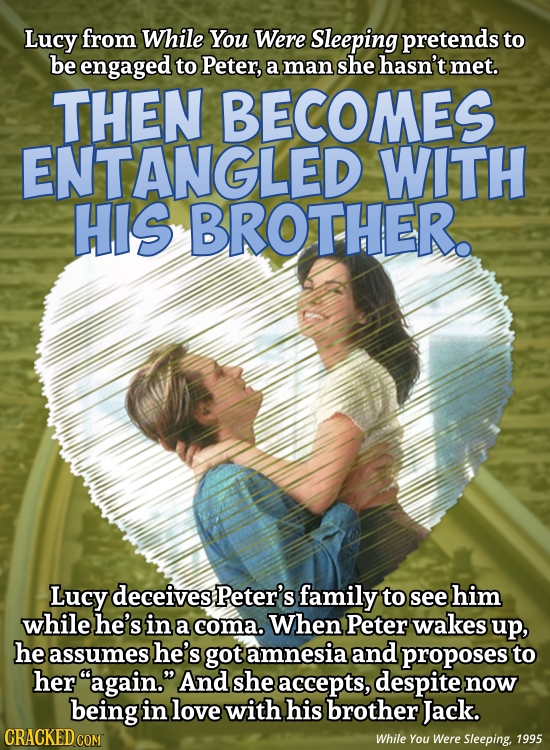 Lucy from While You Were Sleeping pretends to be engaged to Peter, a man she hasn't met. THEN BECOMES ENTANGLED WITH HIS BROTHER. Lucy deceives Peter'