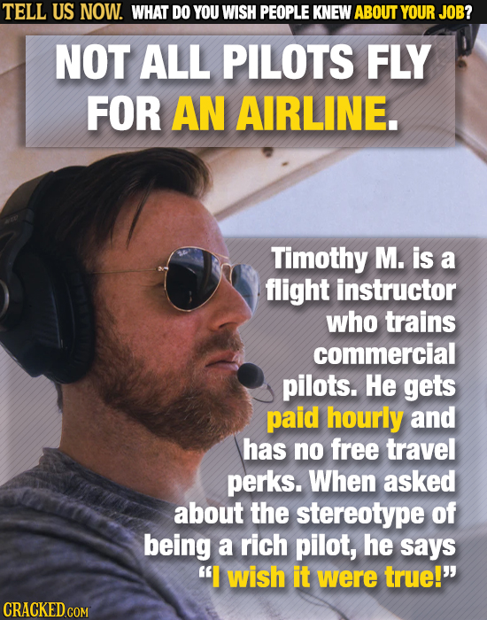 TELL US NOW. WHAT DO YOU WISH PEOPLE KNEW ABOUT YOUR JOB? NOT ALL PILOTS FLY FOR AN AIRLINE. Timothy M. is a flight instructor who trains commercial p