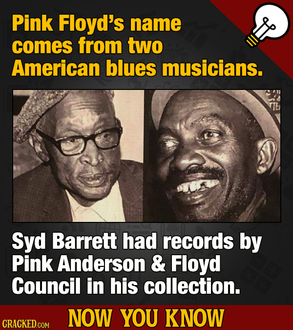 Pink Floyd's name comes from two American blues musicians. Syd Barrett had records by Pink Anderson & Floyd Council in his collection. NOW YOU KNOW