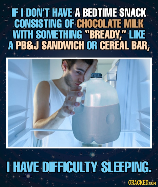 IF I DON'T HAVE A BEDTIME SNACK CONSISTING OF CHOCOLATE MILK WITH SOMETHING BREADY, LIKE A PB&J SANDWICH OR CEREAL BAR, I HAVE DIFFICULTY SLEEPING. 