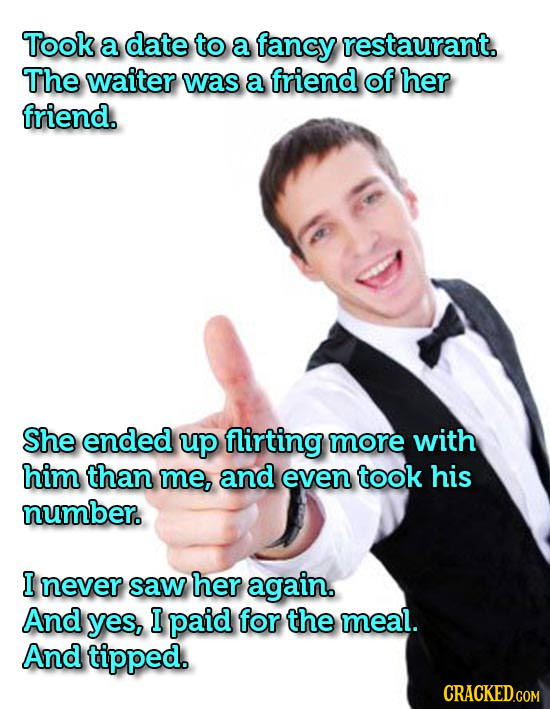 Took a date to a fancy restaurant. The waiter was a friend of her friend. She ended up flirting more with him than me, and even took his number. I nev