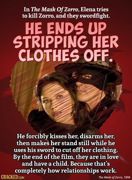 In The Mask Of Zorro, Elena tries to kill Zorro, and they swordfight. HE ENDS UP STRIPPING HER CLOTHES OFF. He forcibly kisses her, disarms her, then