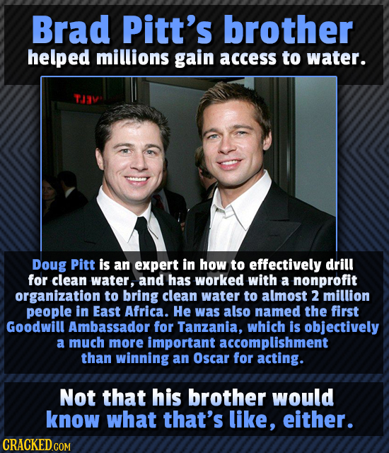 Brad Pitt's brother helped millions gain access to water. TJAV Doug Pitt is an expert in how to effectively drill for clean water, and has worked with