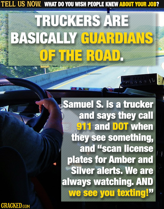 TELL US NOW. WHAT DO YOU WISH PEOPLE KNEW ABOUT YOUR JOB? TRUCKERS ARE BASICALLY GUARDIANS OF THE ROAD. Samuel S. is a trucker and says they call 911
