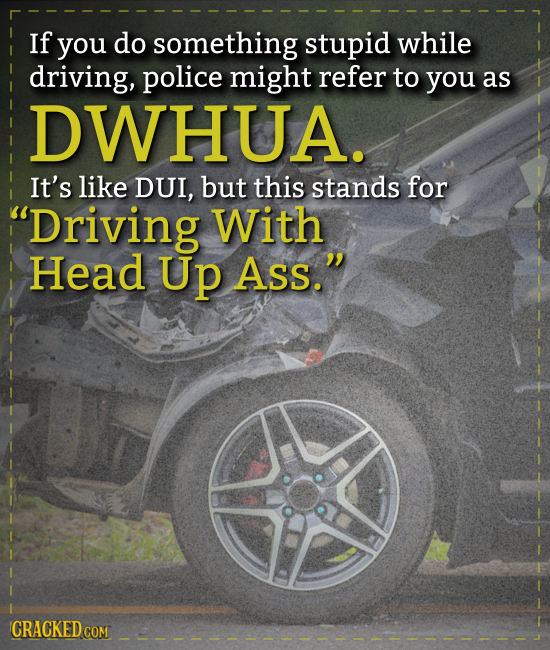 If you do something stupid while driving, police might refer to you as DWHUA. It's like DUI, but this stands for Driving With Head Up Ass. CRACKED C