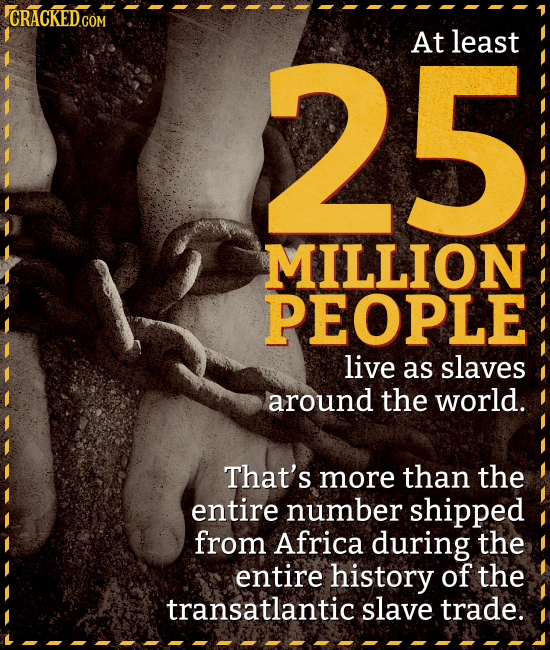 25 At least MILLION PEOPLE live as slaves around the world. That's more than the entire number shipped from Africa during the entire history of the tr