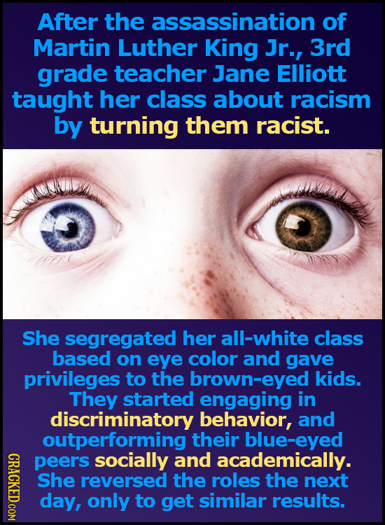 After the assassination of Martin Luther King Jr., 3rd grade teacher Jane Elliott taught her class about racism by turning them racist. She segregated
