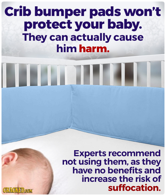Crib bumper pads won't protect your baby. They can actually cause him harm. Experts recommend not using them, as they have no benefits and increase th