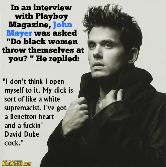 In an interview with Playboy Magazine, John Mayer was asked Do black women throw themselves at you? 'He replied: I don't think I open myself to it. 