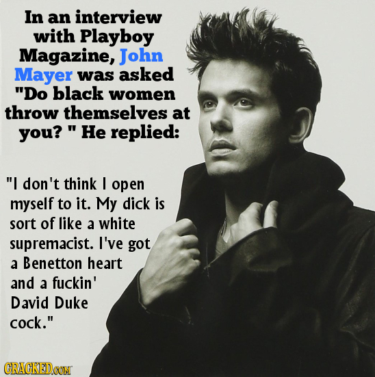 In an interview with Playboy Magazine, John Mayer was asked Do black women throw themselves at you? 'He replied: I don't think I open myself to it.