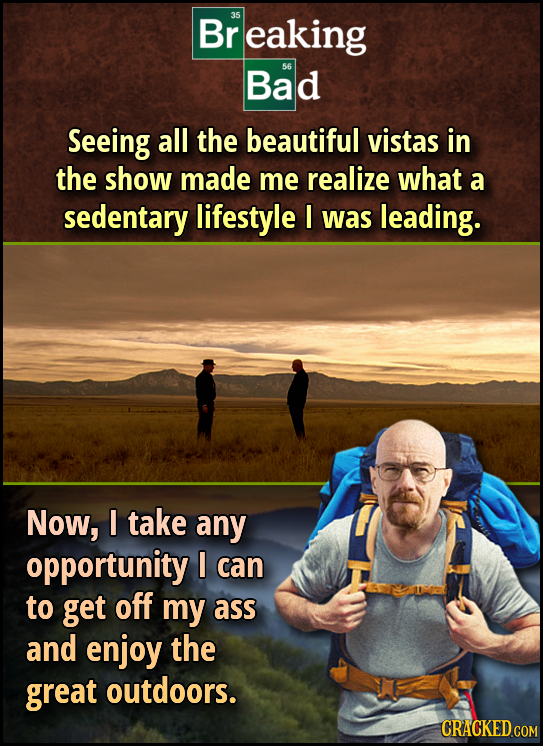 Br 35 eaking Bad 56 Seeing all the beautiful vistas in the show made me realize what a sedentary lifestyle I was leading. Now, I take any opportunity