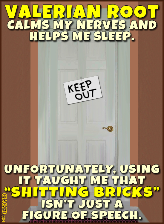 VALERIAN ROOT CALMS MY NERVES AND HELPS ME SLEEP. KEEP OUT UNFORTUNATELY, USING IT TAUGHT ME THAT SHITTING BRICKS CRACKED COM ISN'T JUST A FIGURE OF