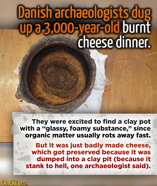Danish archaeologists dug up a 3,000-year-old burnt cheese dinner. They were excited to find a clay pot with a glassy, foamy substance, since organi