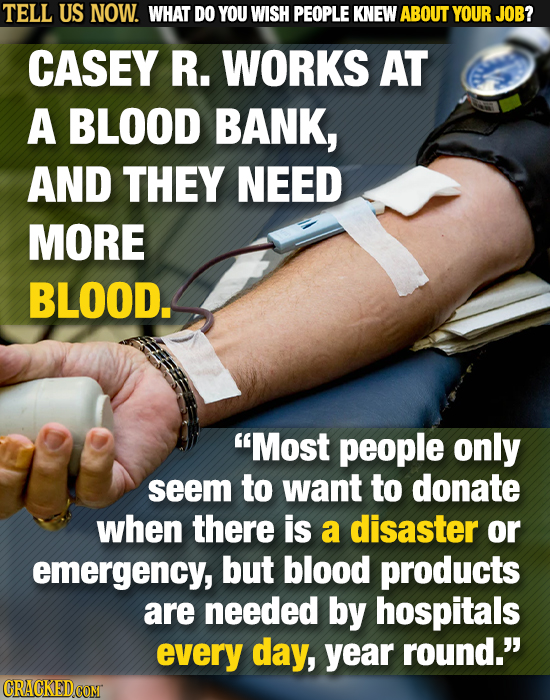 TELL US NOW. WHAT DO YOU WISH PEOPLE KNEW ABOUT YOUR JOB? CASEY R. WORKS AT A BLOOD BANK, AND THEY NEED MORE BLOOD. Most people only seem to want to