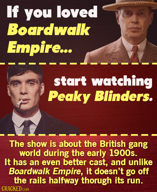 If you loved Boardwalk Empire... start watching Peaky Blinders. The show is about the British gang world during the early 1900s. It has an even better