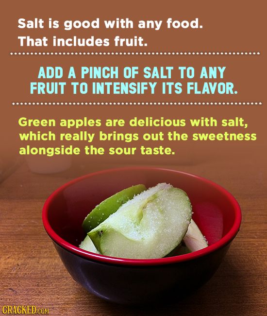 Salt is good with any food. That includes fruit. ADD A PINCH OF SALT TO ANY FRUIT TO INTENSIFY ITS FLAVOR. Green apples are delicious with salt, which