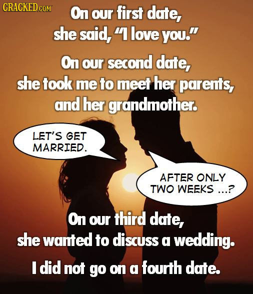 CRACKEDCOR On our first date, she said, 1 love you. On OUr second date, she took me to meet her parents, and her grandmother. LET'S GET MARRIED. AFT