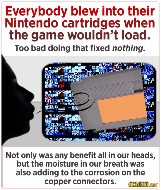 Everybody blew into their Nintendo cartridges when the game wouldn't load. Too bad doing that fixed nothing. GAIJKEMNOPORC DEF GAIKIMNO CIJKIMNDPI Not