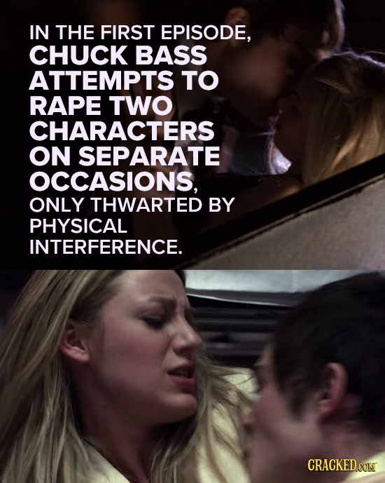 IN THE FIRST EPISODE, CHUCK BASS ATTEMPTS TO RAPE TWO CHARACTERS ON SEPARATE OCCASIONS, ONLY THWARTED BY PHYSICAL INTERFERENCE. CRACKED CON