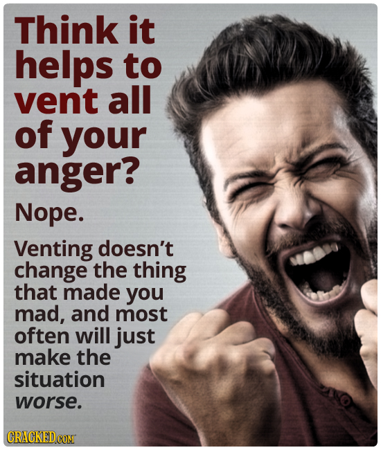 Think it helps to vent all of your anger? Nope. Venting doesn't change the thing that made you mad, and most often will just make the situation worse.