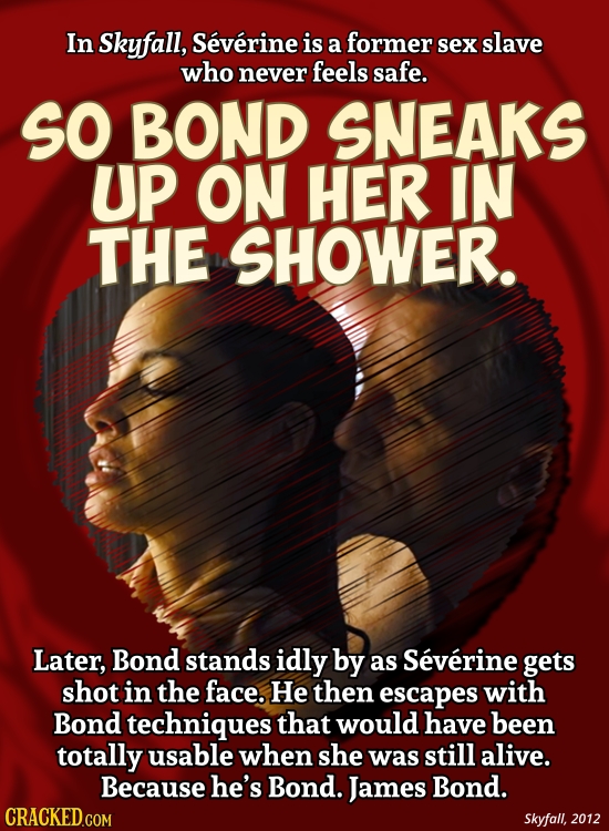 In Skyfall, Severine is a former sex slave who never feels safe. SO BOND SNEAKS UP ON HER IN THE SHOWER. Later, Bond stands idly by as Severine gets s