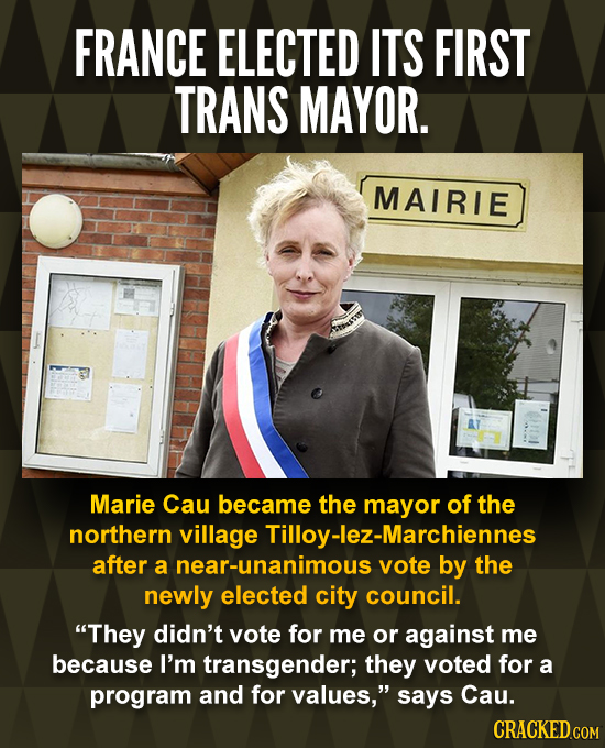 FRANCE ELECTED ITS FIRST TRANS MAYOR. MAIRIE Marie Cau became the mayor of the northern village Tilloy-lez-Marchiennes after a near-unanimous votE by
