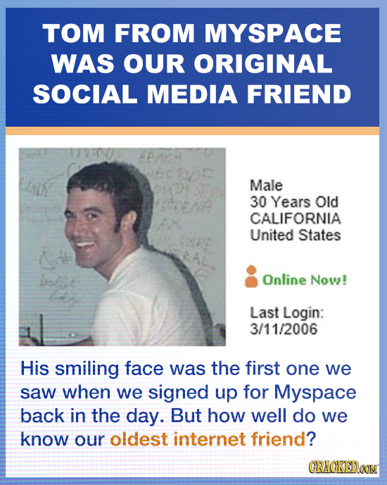 TOM FROM MYSPACE WAS OUR ORIGINAL SOCIAL MEDIA FRIEND Male 30 Years Old CALIFORNIA United States blst Online Now! Last Login: 3/11/2006 His smiling fa
