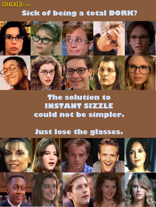 CRACKED cO COM Sick of being a total DORK? The solution to INSTANT SIZZLE could not be simpler. Just lose the glasses.