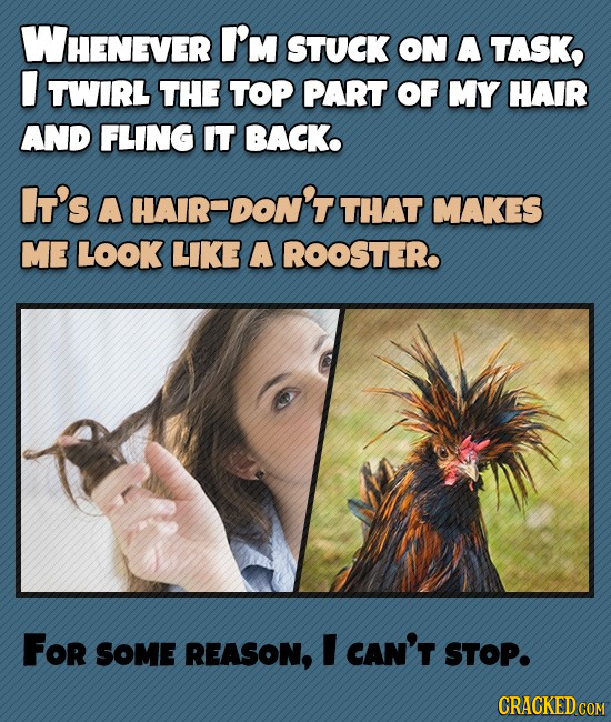 WHENEVER I'M STUCK ON A TASK, TWIRL THE TOP PART OF MY HAIR AND FLING IT BACK It's A HAIR-DON'T THAT MAKES ME LOoK LIKE A ROOSTER For SOMe REASON, I C