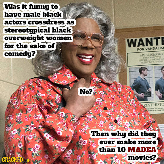 Was it funny to have male black actors crossdress as stereotypical black overweight women WANT for the sake of FOR VANDALIS comedy? JMESIOHNSOV E 037